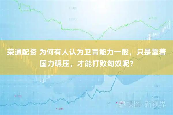 荣通配资 为何有人认为卫青能力一般，只是靠着国力碾压，才能打败匈奴呢？