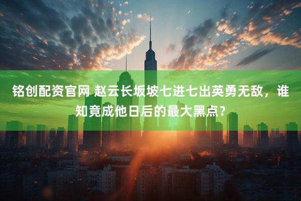 铭创配资官网 赵云长坂坡七进七出英勇无敌，谁知竟成他日后的最大黑点？