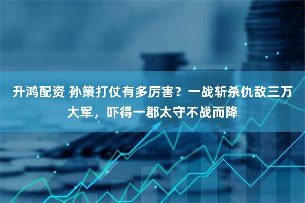 升鸿配资 孙策打仗有多厉害？一战斩杀仇敌三万大军，吓得一郡太守不战而降