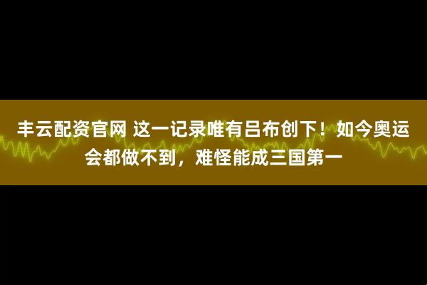 丰云配资官网 这一记录唯有吕布创下！如今奥运会都做不到，难怪能成三国第一