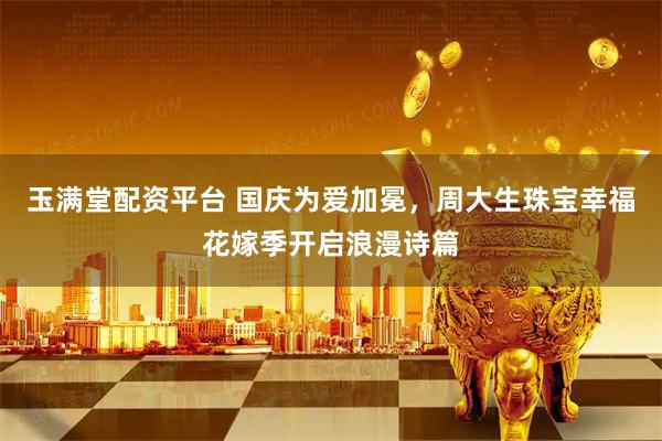玉满堂配资平台 国庆为爱加冕，周大生珠宝幸福花嫁季开启浪漫诗篇