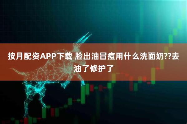 按月配资APP下载 脸出油冒痘用什么洗面奶??去油了修护了