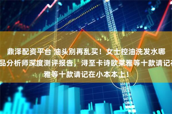 鼎泽配资平台 油头别再乱买！女士控油洗发水哪种好？化产品分析师深度测评报告，浔至卡诗欧莱雅等十款请记在小本本上！