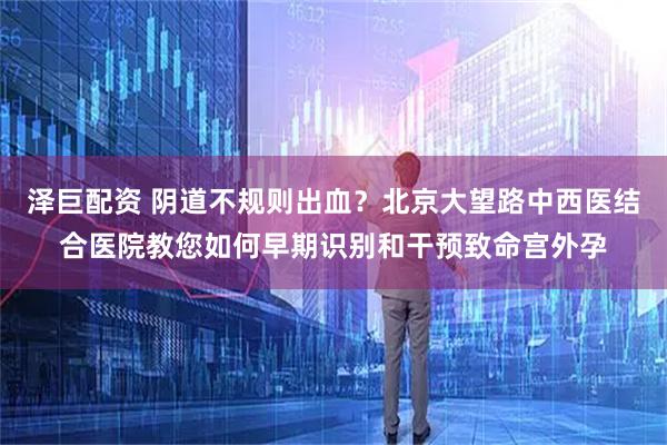 泽巨配资 阴道不规则出血？北京大望路中西医结合医院教您如何早期识别和干预致命宫外孕