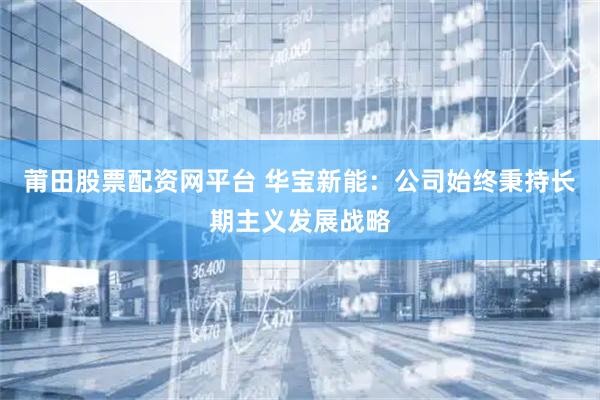 莆田股票配资网平台 华宝新能：公司始终秉持长期主义发展战略