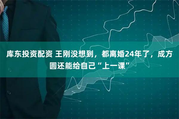 库东投资配资 王刚没想到，都离婚24年了，成方圆还能给自己“上一课”