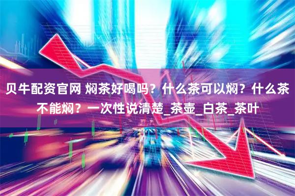 贝牛配资官网 焖茶好喝吗？什么茶可以焖？什么茶不能焖？一次性说清楚_茶壶_白茶_茶叶