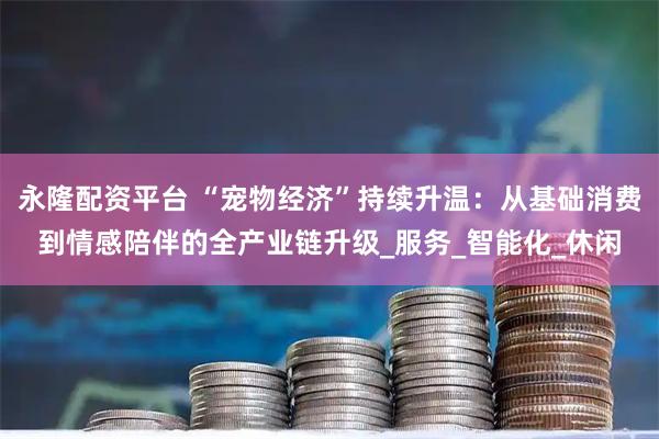 永隆配资平台 “宠物经济”持续升温：从基础消费到情感陪伴的全产业链升级_服务_智能化_休闲