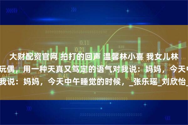 大财配资官网 拍打的回声 温馨林小喜 我女儿林小喜睡前，抱着她的小熊玩偶，用一种天真又笃定的语气对我说：妈妈，今天中午睡觉的时候，_张乐瑶_刘欣怡_幼儿园