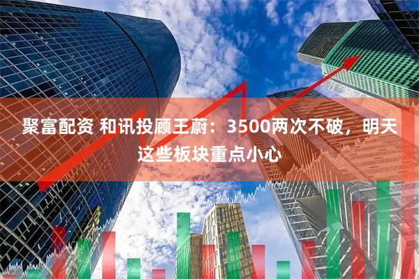 聚富配资 和讯投顾王蔚：3500两次不破，明天这些板块重点小心