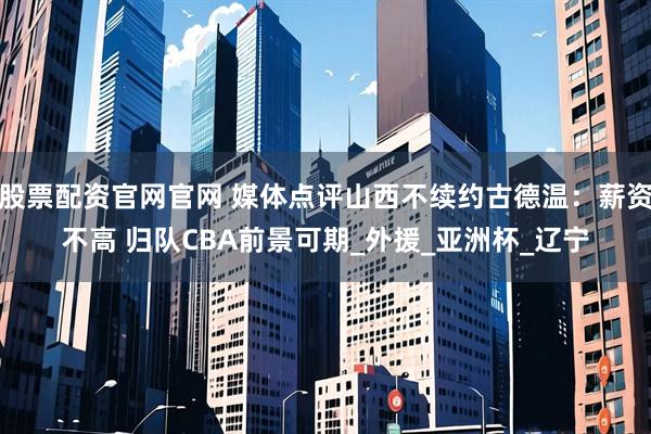 股票配资官网官网 媒体点评山西不续约古德温：薪资不高 归队CBA前景可期_外援_亚洲杯_辽宁