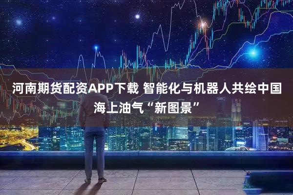 河南期货配资APP下载 智能化与机器人共绘中国海上油气“新图景”