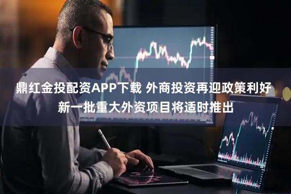 鼎红金投配资APP下载 外商投资再迎政策利好 新一批重大外资项目将适时推出