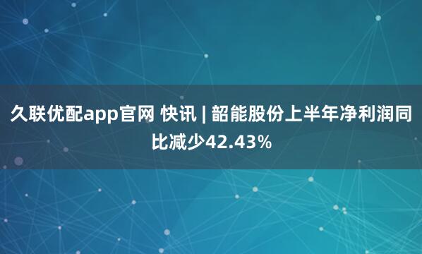 久联优配app官网 快讯 | 韶能股份上半年净利润同比减少42.43%
