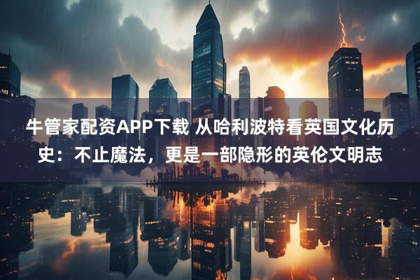 牛管家配资APP下载 从哈利波特看英国文化历史：不止魔法，更是一部隐形的英伦文明志