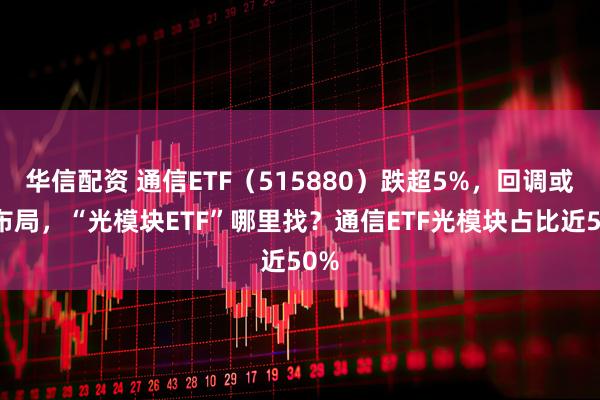 华信配资 通信ETF（515880）跌超5%，回调或可布局，“光模块ETF”哪里找？通信ETF光模块占比近50%