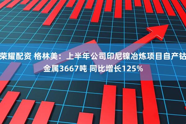 荣耀配资 格林美：上半年公司印尼镍冶炼项目自产钴金属3667吨 同比增长125%