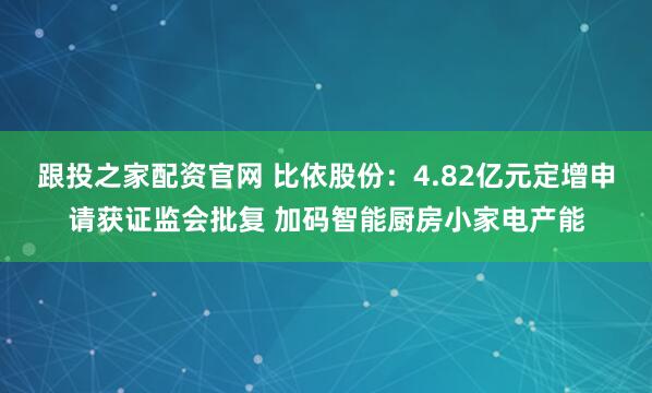 跟投之家配资官网 比依股份：4.82亿元定增申请获证监会批复 加码智能厨房小家电产能