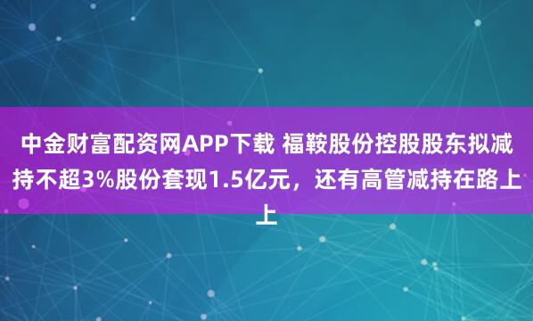 中金财富配资网APP下载 福鞍股份控股股东拟减持不超3%股份套现1.5亿元，还有高管减持在路上