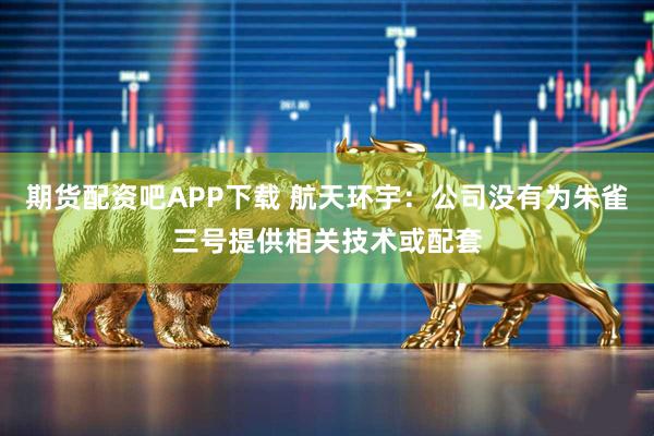 期货配资吧APP下载 航天环宇：公司没有为朱雀三号提供相关技术或配套