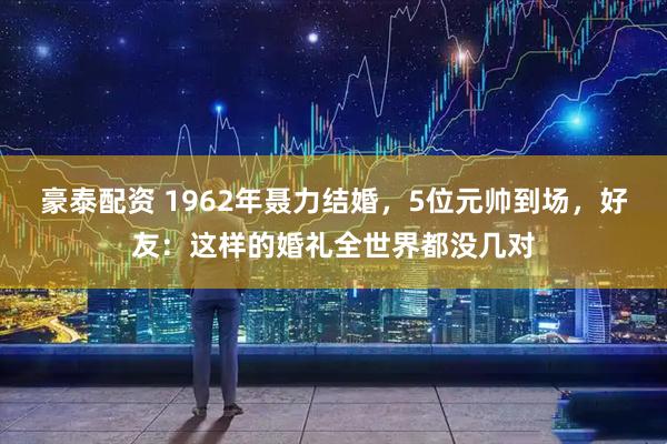 豪泰配资 1962年聂力结婚，5位元帅到场，好友：这样的婚礼全世界都没几对