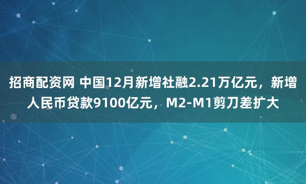 招商配资网 中国12月新增社融2.21万亿元，新增人民币贷款9100亿元，M2-M1剪刀差扩大
