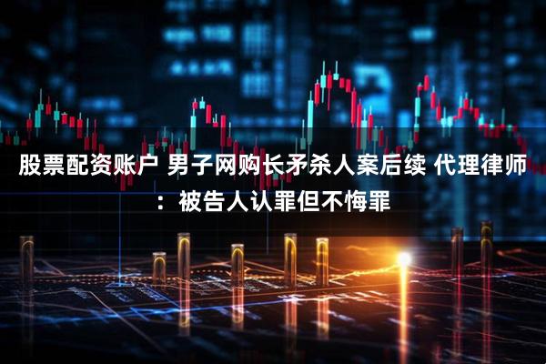 股票配资账户 男子网购长矛杀人案后续 代理律师：被告人认罪但不悔罪