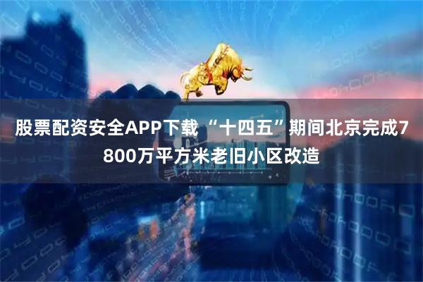 股票配资安全APP下载 “十四五”期间北京完成7800万平方米老旧小区改造