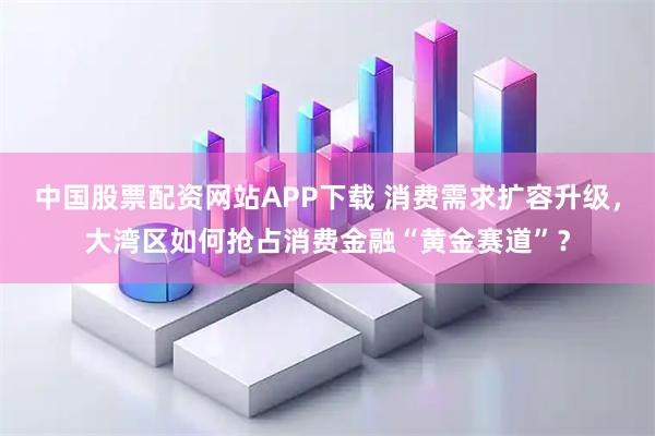中国股票配资网站APP下载 消费需求扩容升级，大湾区如何抢占消费金融“黄金赛道”？