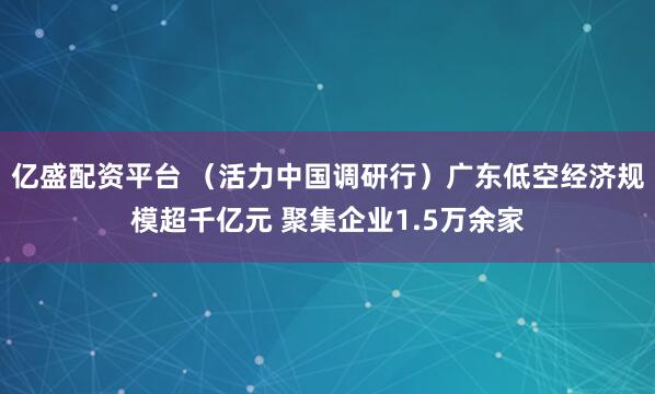 亿盛配资平台 （活力中国调研行）广东低空经济规模超千亿元 聚集企业1.5万余家