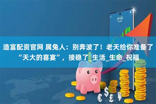 造富配资官网 属兔人：别奔波了！老天给你准备了“天大的喜宴”，接稳了_生活_生命_祝福