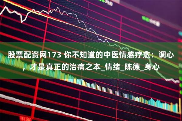 股票配资网173 你不知道的中医情感疗愈：调心，才是真正的治病之本_情绪_陈德_身心