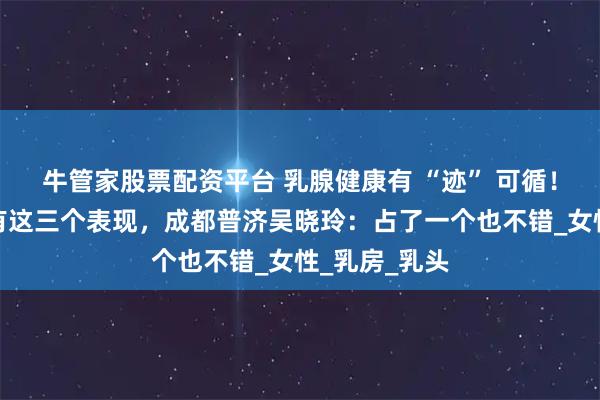 牛管家股票配资平台 乳腺健康有 “迹” 可循！乳腺好，常有这三个表现，成都普济吴晓玲：占了一个也不错_女性_乳房_乳头