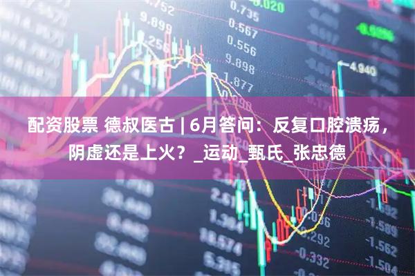 配资股票 德叔医古 | 6月答问：反复口腔溃疡，阴虚还是上火？_运动_甄氏_张忠德