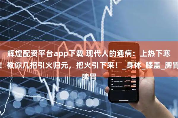 辉煌配资平台app下载 现代人的通病：上热下寒！教你几招引火归元，把火引下来！_身体_膝盖_脾胃