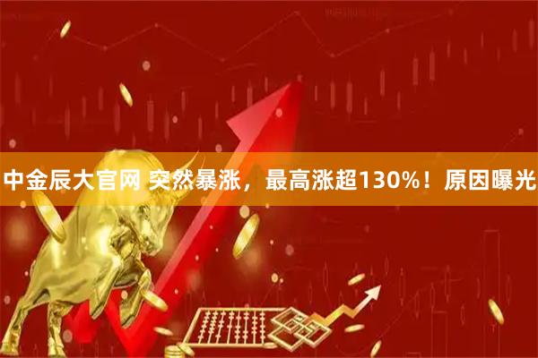 中金辰大官网 突然暴涨，最高涨超130%！原因曝光