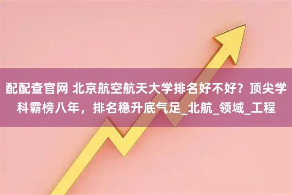 配配查官网 北京航空航天大学排名好不好？顶尖学科霸榜八年，排名稳升底气足_北航_领域_工程