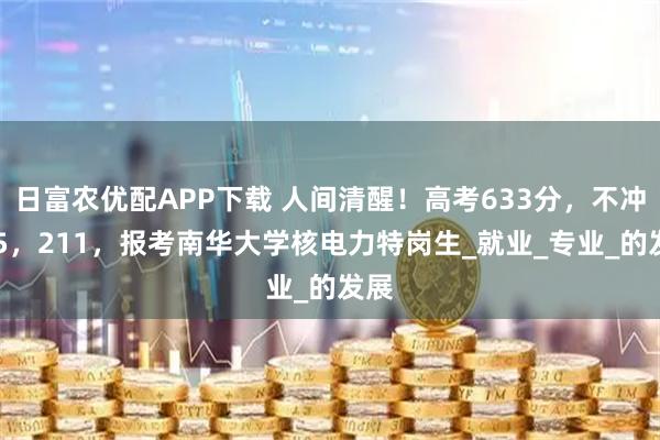 日富农优配APP下载 人间清醒！高考633分，不冲985，211，报考南华大学核电力特岗生_就业_专业_的发展