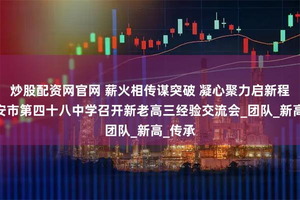 炒股配资网官网 薪火相传谋突破 凝心聚力启新程——西安市第四十八中学召开新老高三经验交流会_团队_新高_传承