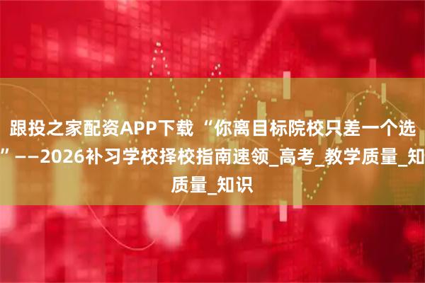 跟投之家配资APP下载 “你离目标院校只差一个选择”——2026补习学校择校指南速领_高考_教学质量_知识