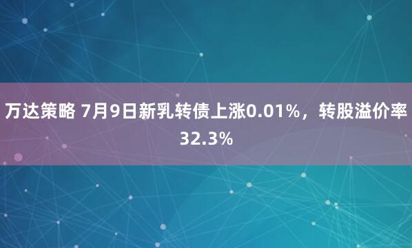 万达策略 7月9日新乳转债上涨0.01%，转股溢价率32.3%