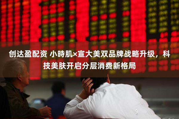 创达盈配资 小時肌×宣大美双品牌战略升级，科技美肤开启分层消费新格局