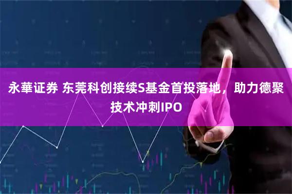 永華证券 东莞科创接续S基金首投落地，助力德聚技术冲刺IPO