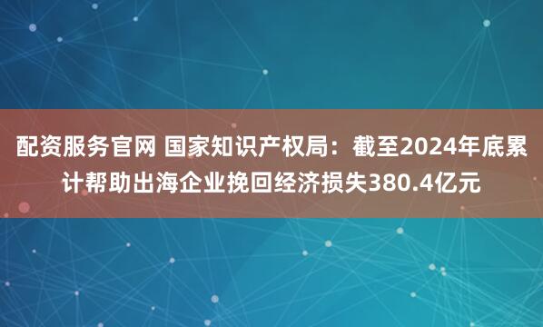 配资服务官网 国家知识产权局：截至2024年底累计帮助出海企业挽回经济损失380.4亿元
