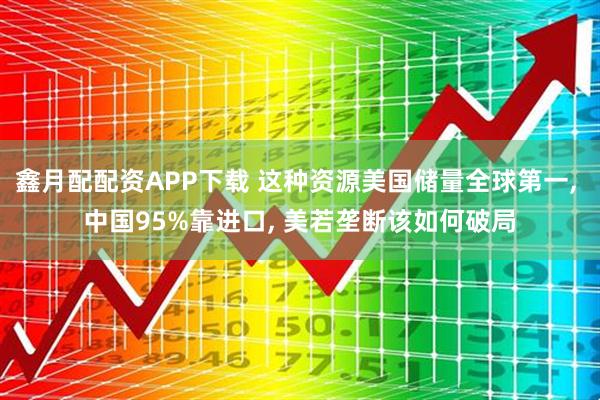 鑫月配配资APP下载 这种资源美国储量全球第一, 中国95%靠进口, 美若垄断该如何破局