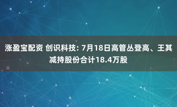涨盈宝配资 创识科技: 7月18日高管丛登高、王其减持股份合计18.4万股