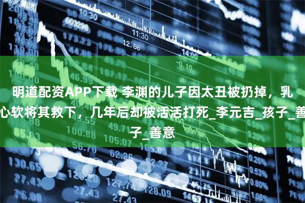 明道配资APP下载 李渊的儿子因太丑被扔掉，乳母心软将其救下，几年后却被活活打死_李元吉_孩子_善意