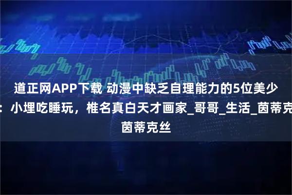 道正网APP下载 动漫中缺乏自理能力的5位美少女：小埋吃睡玩，椎名真白天才画家_哥哥_生活_茵蒂克丝