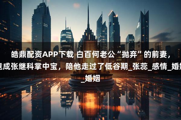 皓鼎配资APP下载 白百何老公“抛弃”的前妻，竟成张继科掌中宝，陪他走过了低谷期_张蕊_感情_婚姻