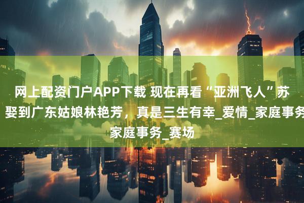 网上配资门户APP下载 现在再看“亚洲飞人”苏炳添：娶到广东姑娘林艳芳，真是三生有幸_爱情_家庭事务_赛场